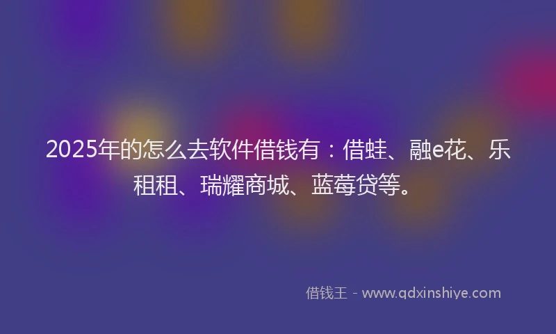 2025年的怎么去软件借钱有：借蛙、融e花、乐租租、瑞耀商城、蓝莓贷等。