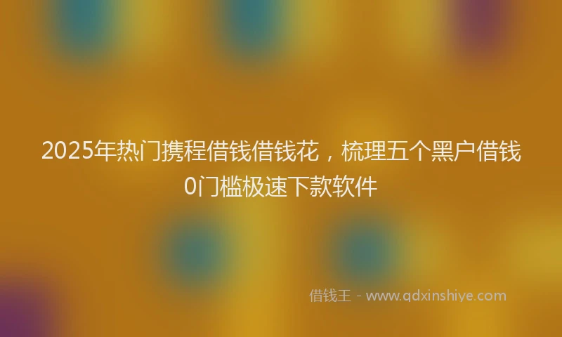 2025年热门携程借钱借钱花，梳理五个黑户借钱0门槛极速下款软件