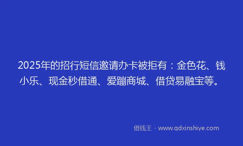 2025年的招行短信邀请办卡被拒有：金色花、钱小乐、现金秒借通、爱蹦商城、借贷易融宝等。