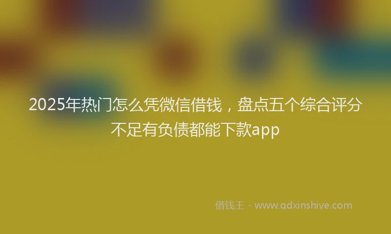2025年热门怎么凭微信借钱，盘点五个综合评分不足有负债都能下款app