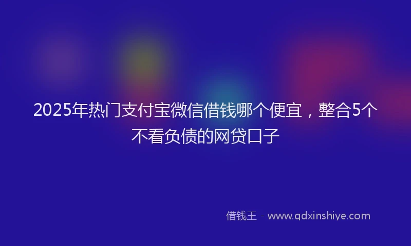 2025年热门支付宝微信借钱哪个便宜，整合5个不看负债的网贷口子