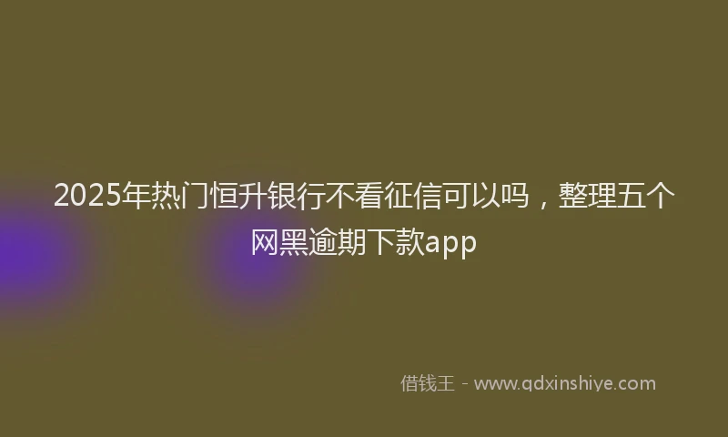 2025年热门恒升银行不看征信可以吗，整理五个网黑逾期下款app