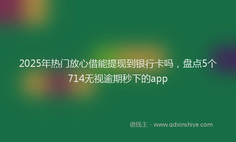 2025年热门放心借能提现到银行卡吗，盘点5个714无视逾期秒下的app