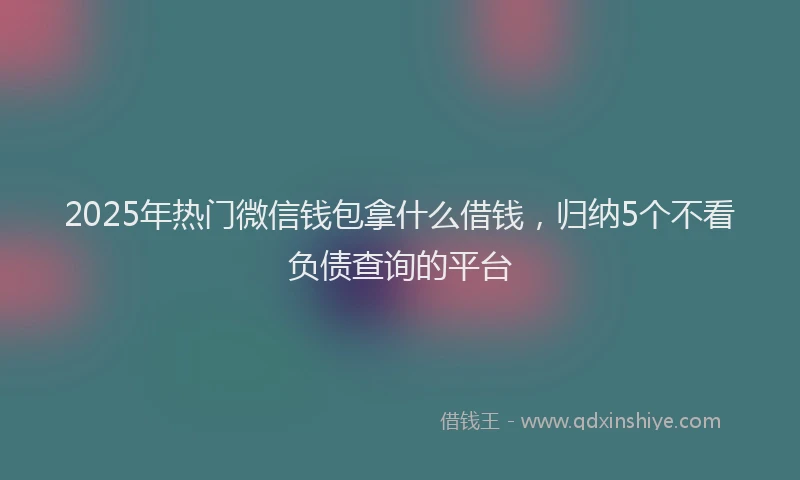2025年热门微信钱包拿什么借钱，归纳5个不看负债查询的平台