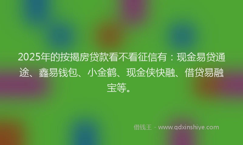 2025年的按揭房贷款看不看征信有：现金易贷通途、鑫易钱包、小金鹤、现金侠快融、借贷易融宝等。