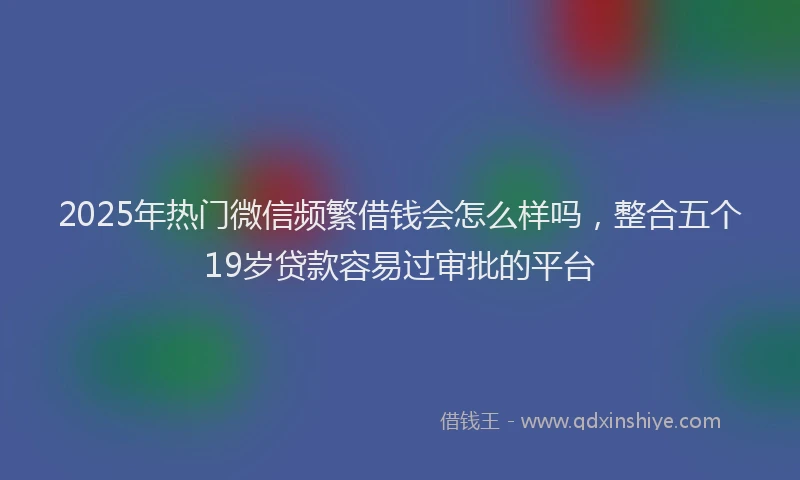 2025年热门微信频繁借钱会怎么样吗，整合五个19岁贷款容易过审批的平台