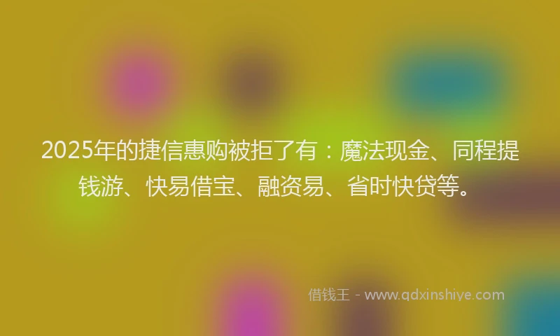 2025年的捷信惠购被拒了有：魔法现金、同程提钱游、快易借宝、融资易、省时快贷等。