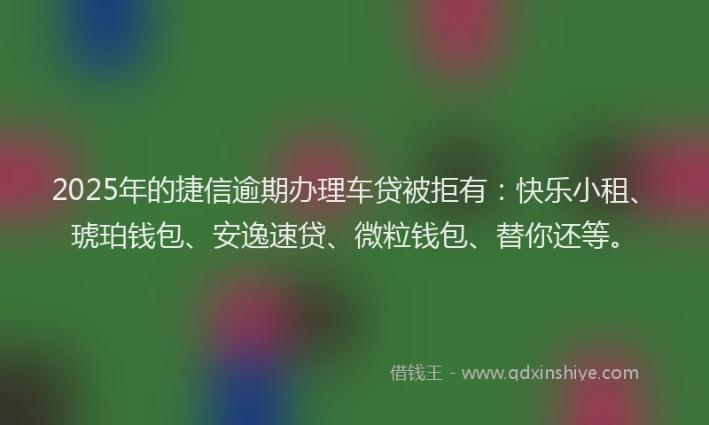 2025年的捷信逾期办理车贷被拒有：快乐小租、琥珀钱包、安逸速贷、微粒钱包、替你还等。