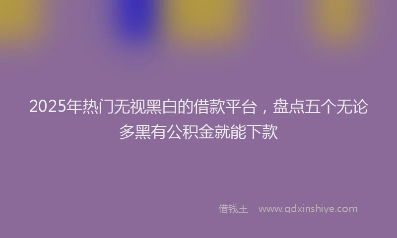 2025年热门无视黑白的借款平台，盘点五个无论多黑有公积金就能下款