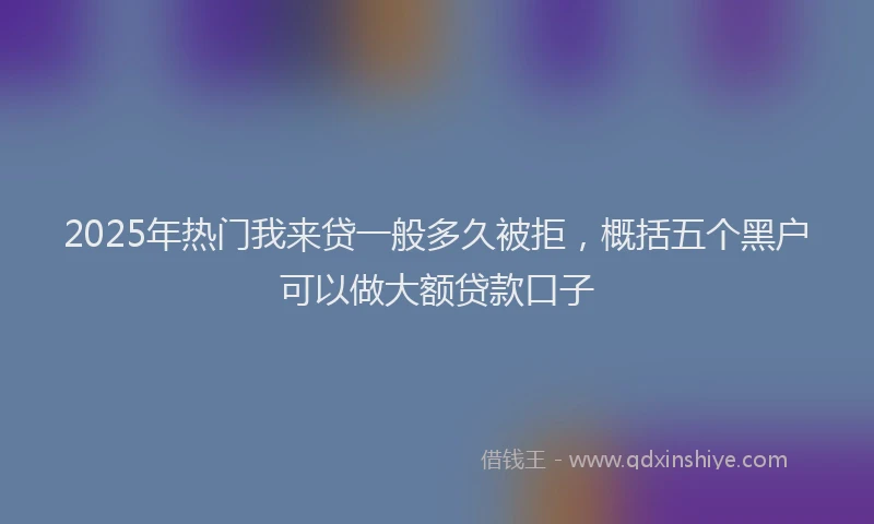 2025年热门我来贷一般多久被拒，概括五个黑户可以做大额贷款口子
