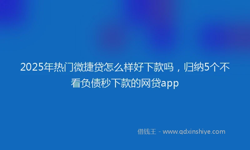 2025年热门微捷贷怎么样好下款吗，归纳5个不看负债秒下款的网贷app