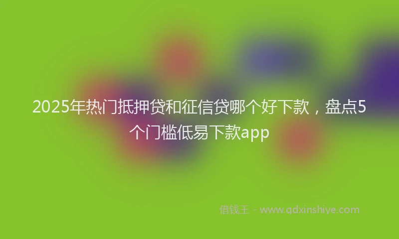 2025年热门抵押贷和征信贷哪个好下款，盘点5个门槛低易下款app