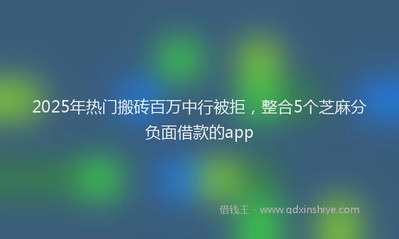 2025年热门搬砖百万中行被拒，整合5个芝麻分负面借款的app