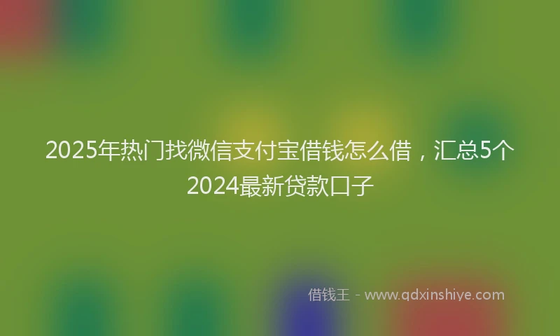 2025年热门找微信支付宝借钱怎么借，汇总5个2024最新贷款口子