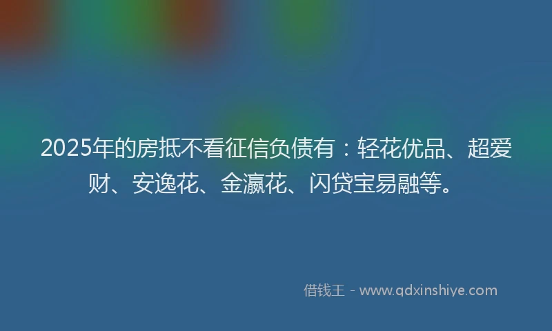 2025年的房抵不看征信负债有：轻花优品、超爱财、安逸花、金瀛花、闪贷宝易融等。