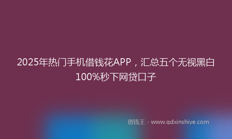 2025年热门手机借钱花APP，汇总五个无视黑白100%秒下网贷口子