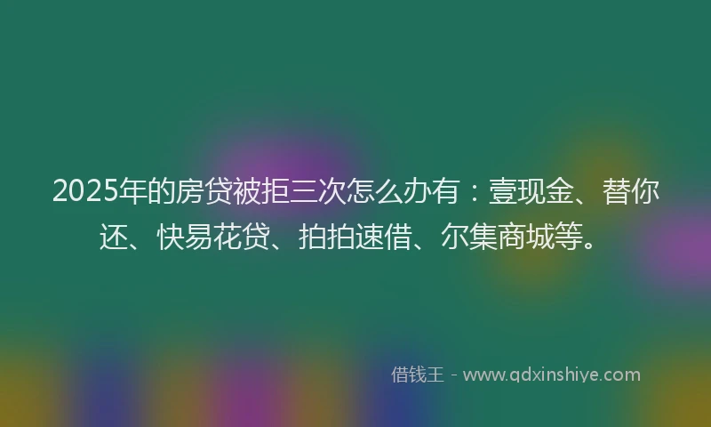 2025年的房贷被拒三次怎么办有：壹现金、替你还、快易花贷、拍拍速借、尔集商城等。