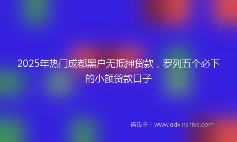2025年热门成都黑户无抵押贷款，罗列五个必下的小额贷款口子