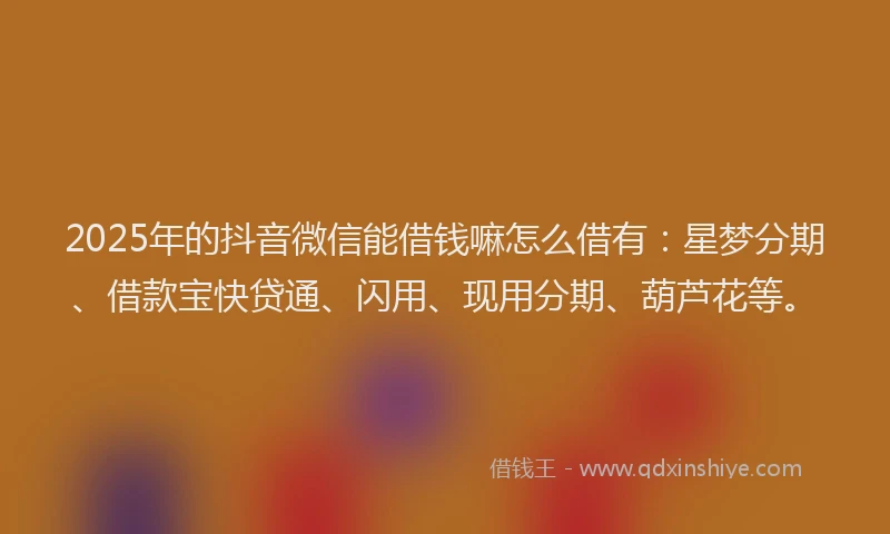 2025年的抖音微信能借钱嘛怎么借有：星梦分期、借款宝快贷通、闪用、现用分期、葫芦花等。