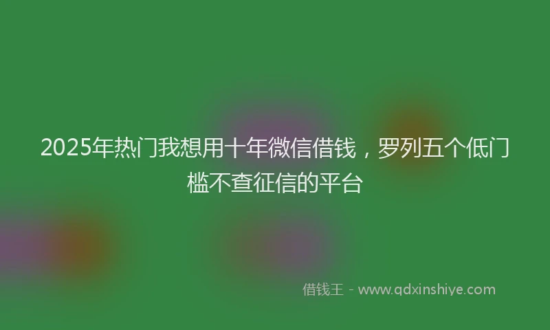 2025年热门我想用十年微信借钱，罗列五个低门槛不查征信的平台