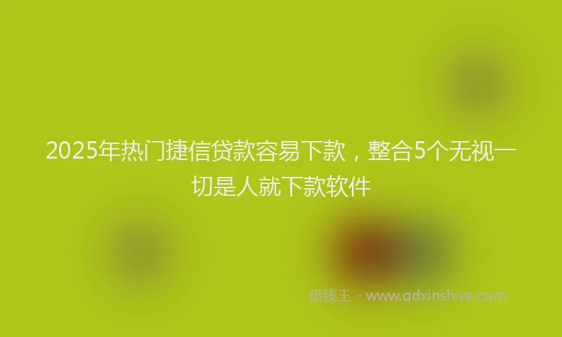 2025年热门捷信贷款容易下款，整合5个无视一切是人就下款软件