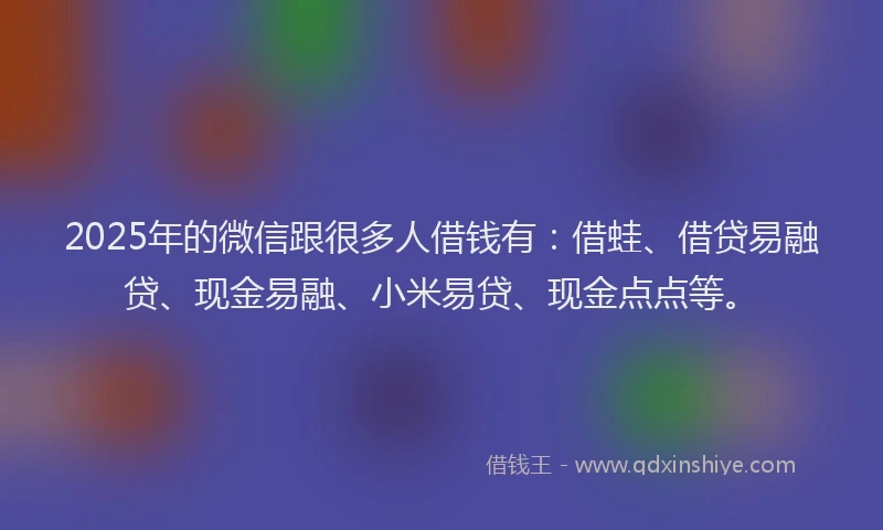2025年的微信跟很多人借钱有：借蛙、借贷易融贷、现金易融、小米易贷、现金点点等。