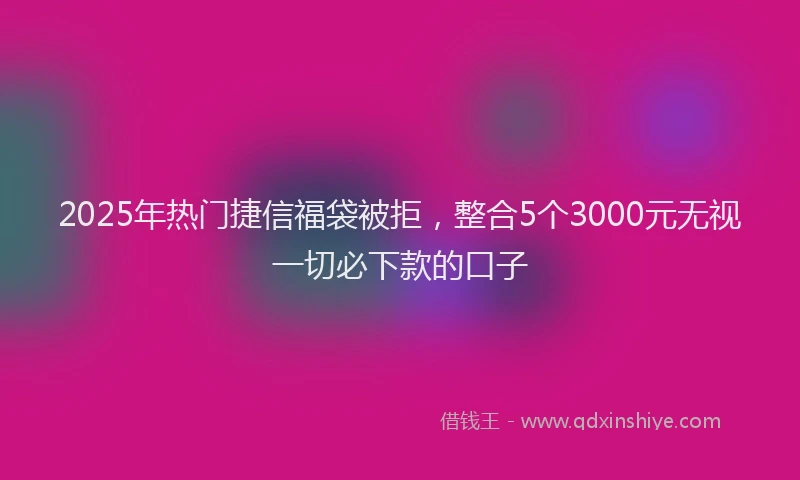 2025年热门捷信福袋被拒，整合5个3000元无视一切必下款的口子