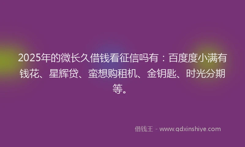 2025年的微长久借钱看征信吗有：百度度小满有钱花、星辉贷、蛮想购租机、金钥匙、时光分期等。