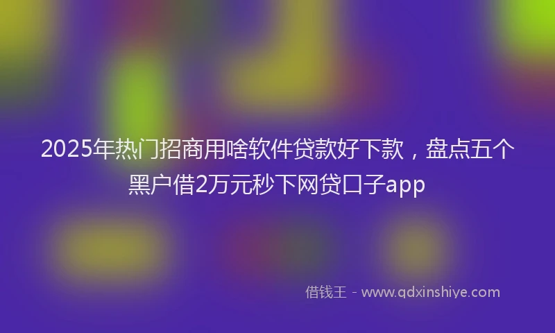 2025年热门招商用啥软件贷款好下款，盘点五个黑户借2万元秒下网贷口子app