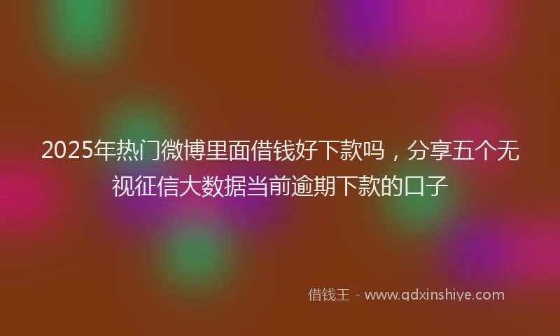 2025年热门微博里面借钱好下款吗，分享五个无视征信大数据当前逾期下款的口子