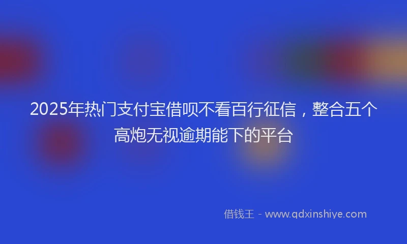 2025年热门支付宝借呗不看百行征信，整合五个高炮无视逾期能下的平台