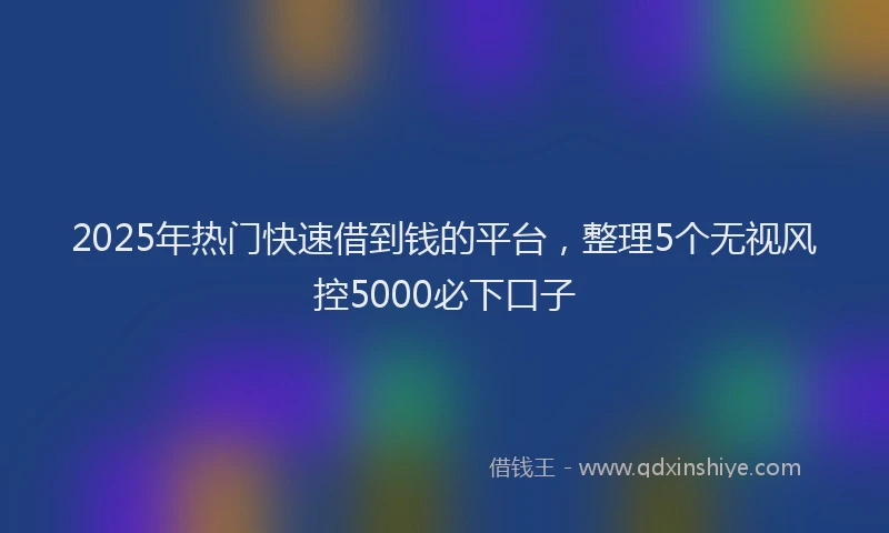 2025年热门快速借到钱的平台，整理5个无视风控5000必下口子