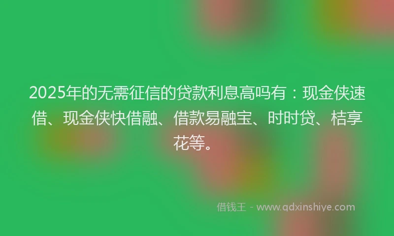 2025年的无需征信的贷款利息高吗有：现金侠速借、现金侠快借融、借款易融宝、时时贷、桔享花等。