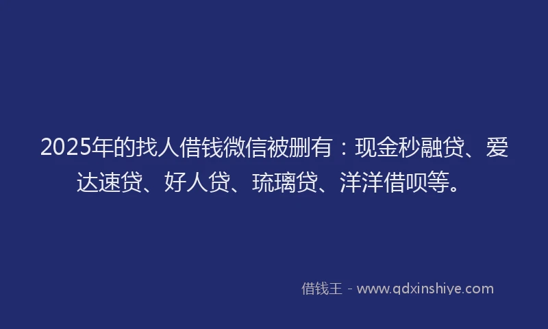 2025年的找人借钱微信被删有：现金秒融贷、爱达速贷、好人贷、琉璃贷、洋洋借呗等。