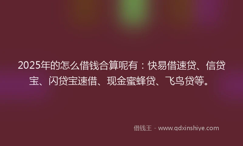 2025年的怎么借钱合算呢有：快易借速贷、信贷宝、闪贷宝速借、现金蜜蜂贷、飞鸟贷等。