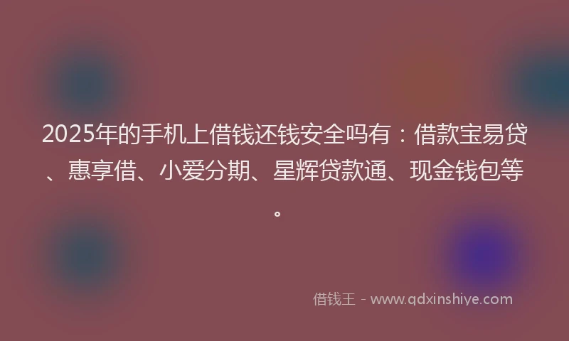2025年的手机上借钱还钱安全吗有：借款宝易贷、惠享借、小爱分期、星辉贷款通、现金钱包等。