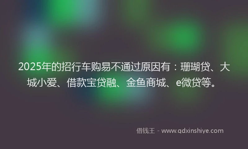 2025年的招行车购易不通过原因有：珊瑚贷、大城小爱、借款宝贷融、金鱼商城、e微贷等。