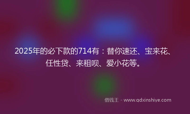 2025年的必下款的714有：替你速还、宝来花、任性贷、来租呗、爱小花等。