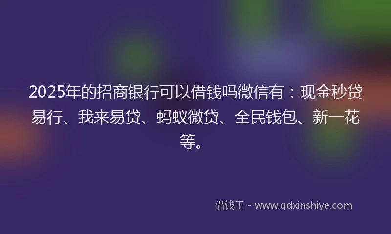 2025年的招商银行可以借钱吗微信有：现金秒贷易行、我来易贷、蚂蚁微贷、全民钱包、新一花等。