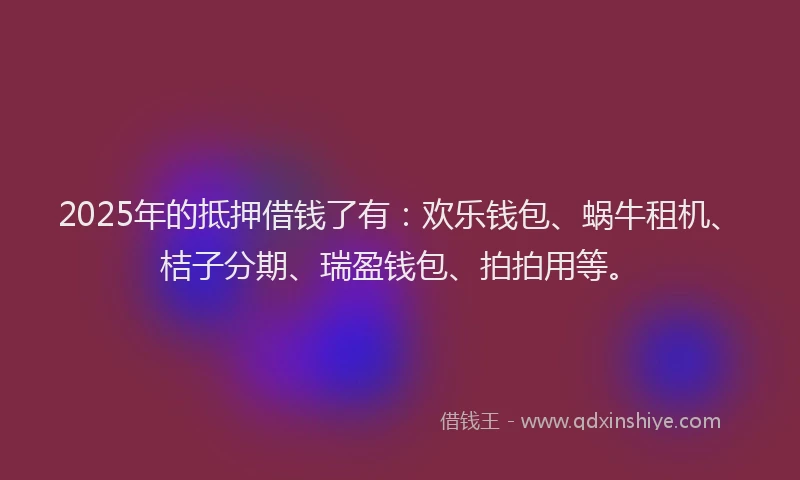 2025年的抵押借钱了有：欢乐钱包、蜗牛租机、桔子分期、瑞盈钱包、拍拍用等。