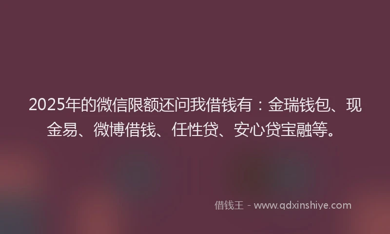 2025年的微信限额还问我借钱有：金瑞钱包、现金易、微博借钱、任性贷、安心贷宝融等。