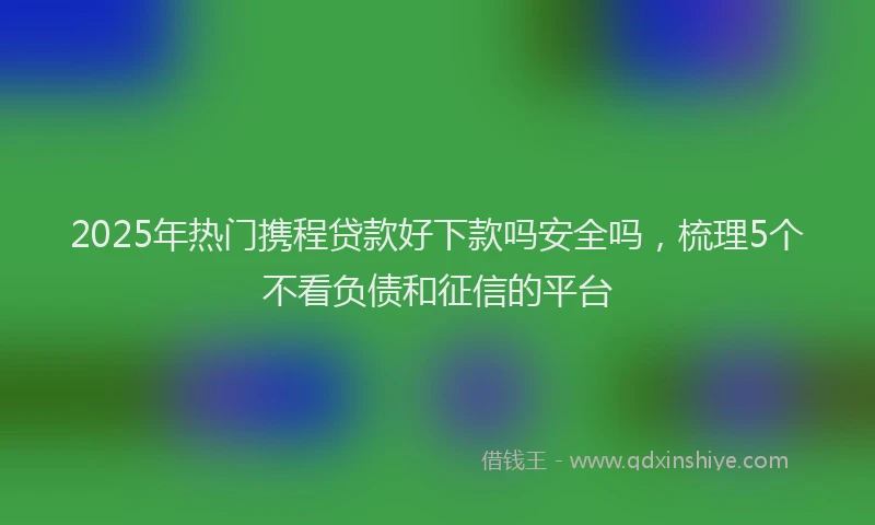 2025年热门携程贷款好下款吗安全吗，梳理5个不看负债和征信的平台