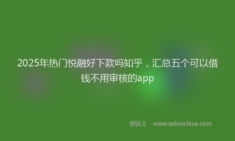 2025年热门悦融好下款吗知乎，汇总五个可以借钱不用审核的app