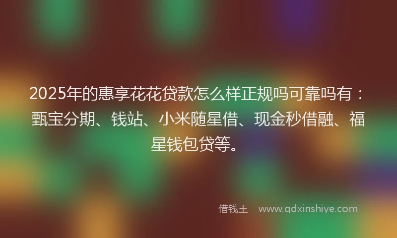 2025年的惠享花花贷款怎么样正规吗可靠吗有：甄宝分期、钱站、小米随星借、现金秒借融、福星钱包贷等。