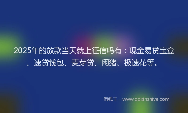 2025年的放款当天就上征信吗有：现金易贷宝盒、速贷钱包、麦芽贷、闲猪、极速花等。