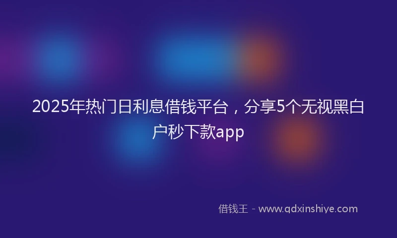 2025年热门日利息借钱平台，分享5个无视黑白户秒下款app