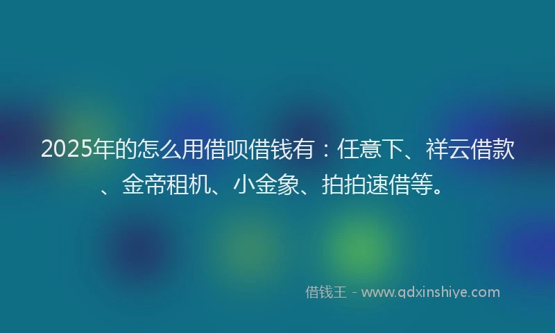 2025年的怎么用借呗借钱有：任意下、祥云借款、金帝租机、小金象、拍拍速借等。