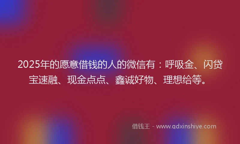 2025年的愿意借钱的人的微信有：呼吸金、闪贷宝速融、现金点点、鑫诚好物、理想给等。