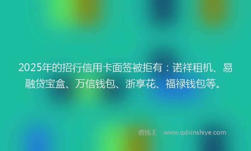 2025年的招行信用卡面签被拒有：诺祥租机、易融贷宝盒、万信钱包、浙享花、福禄钱包等。