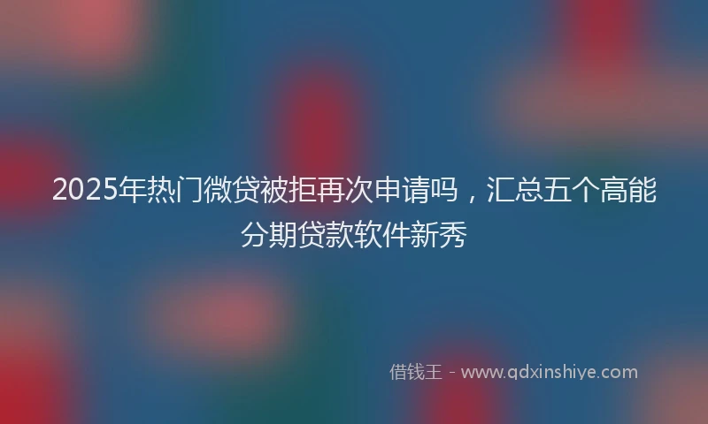 2025年热门微贷被拒再次申请吗，汇总五个高能分期贷款软件新秀